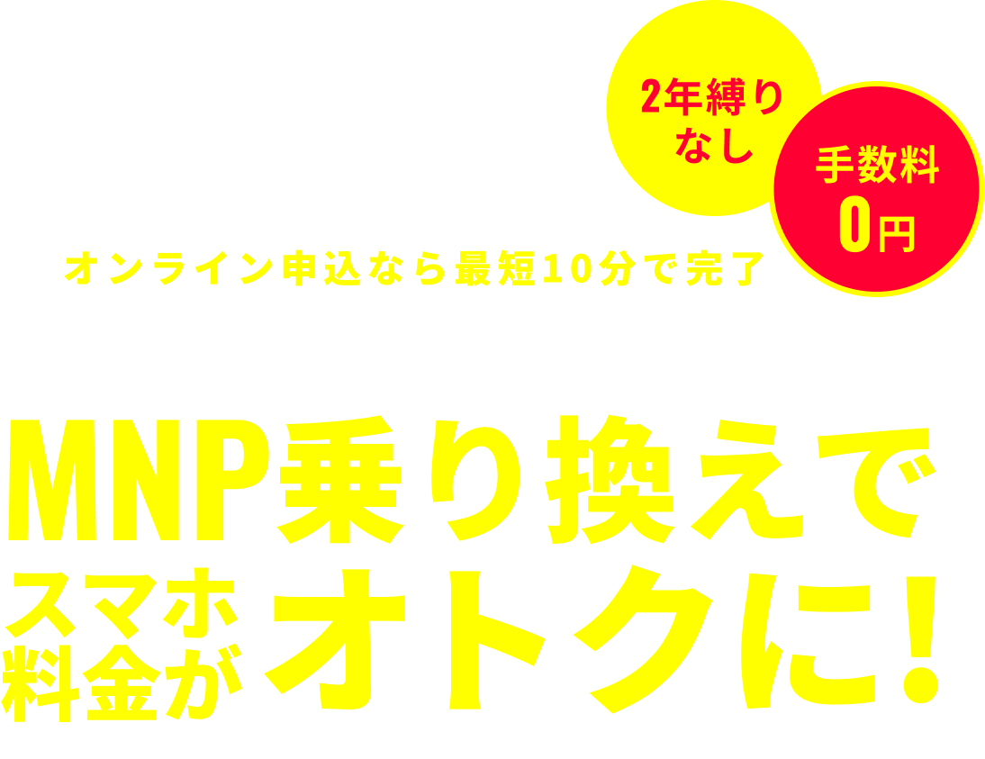 2年縛りなし 手数料0円 オンライン申込なら10分で完了 お持ちのスマホでOK!番号そのまま MNP乗り換えでスマホ料金がオトクに! ※電話番号はそのままで他社からワイモバイルへ乗り換えられる制度
